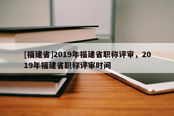 [福建省]2019年福建省職稱評(píng)審，2019年福建省職稱評(píng)審時(shí)間