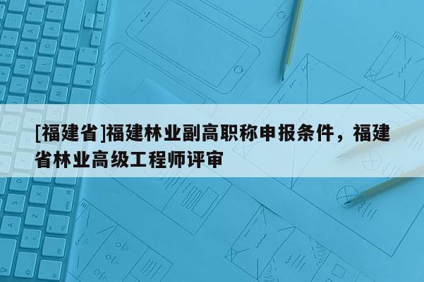 [福建省]福建林業(yè)副高職稱申報(bào)條件，福建省林業(yè)高級(jí)工程師評(píng)審