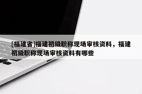 [福建省]福建初級職稱現(xiàn)場審核資料，福建初級職稱現(xiàn)場審核資料有哪些