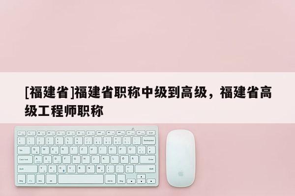 [福建省]福建省職稱中級到高級，福建省高級工程師職稱