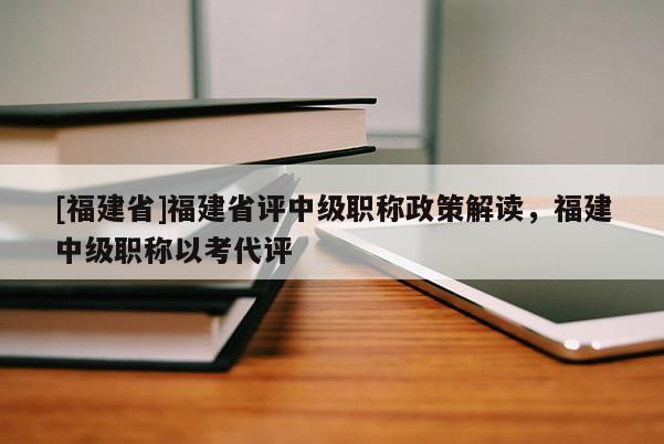 [福建省]福建省評中級職稱政策解讀，福建中級職稱以考代評