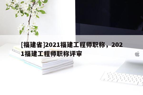 [福建省]2021福建工程師職稱，2021福建工程師職稱評審