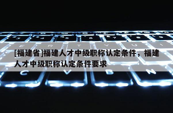 [福建省]福建人才中級職稱認(rèn)定條件，福建人才中級職稱認(rèn)定條件要求