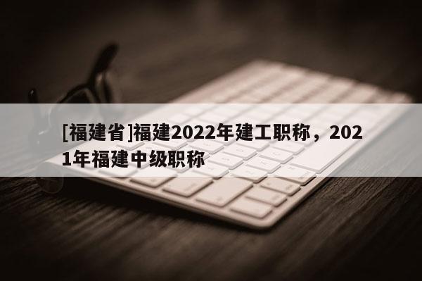 [福建省]福建2022年建工職稱，2021年福建中級(jí)職稱