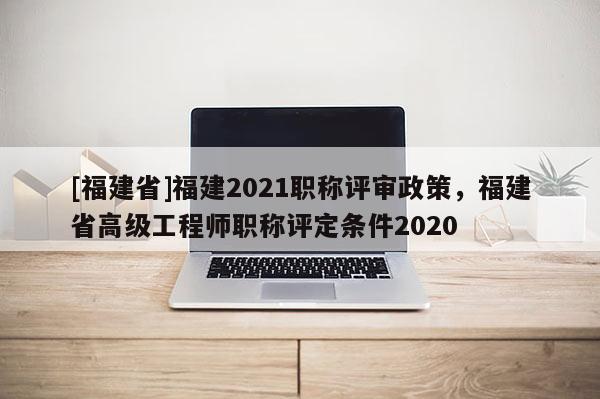 [福建省]福建2021職稱評審政策，福建省高級工程師職稱評定條件2020