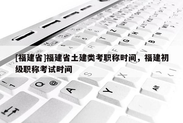 [福建省]福建省土建類考職稱時(shí)間，福建初級(jí)職稱考試時(shí)間