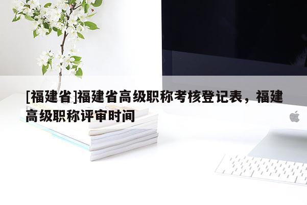 [福建省]福建省高級(jí)職稱考核登記表，福建高級(jí)職稱評(píng)審時(shí)間