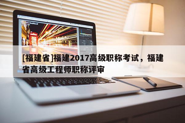 [福建省]福建2017高級職稱考試，福建省高級工程師職稱評審