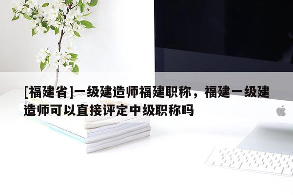 [福建省]一級(jí)建造師福建職稱，福建一級(jí)建造師可以直接評(píng)定中級(jí)職稱嗎