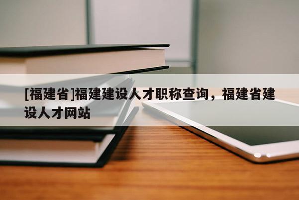 [福建省]福建建設(shè)人才職稱查詢，福建省建設(shè)人才網(wǎng)站