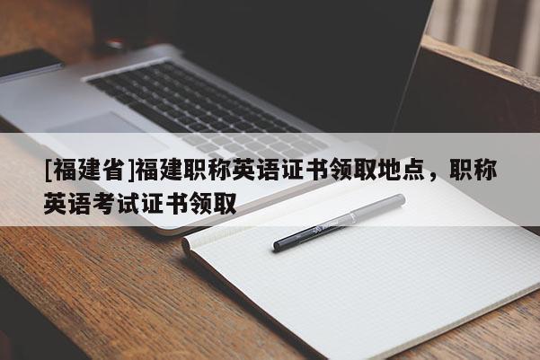 [福建省]福建職稱英語證書領(lǐng)取地點，職稱英語考試證書領(lǐng)取