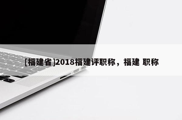 [福建省]2018福建評(píng)職稱，福建 職稱