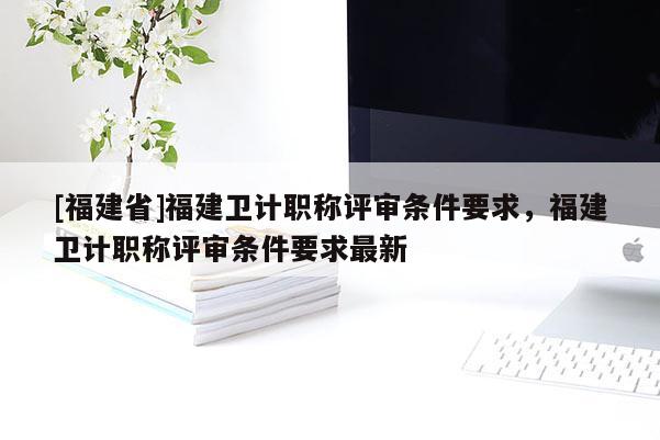 [福建省]福建衛(wèi)計(jì)職稱評(píng)審條件要求，福建衛(wèi)計(jì)職稱評(píng)審條件要求最新