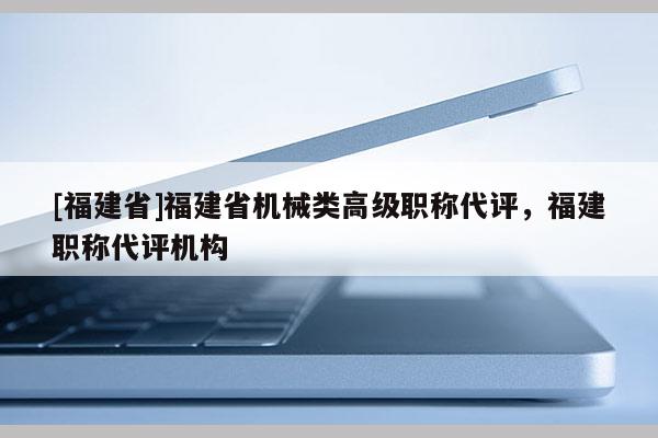 [福建省]福建省機(jī)械類高級職稱代評，福建職稱代評機(jī)構(gòu)