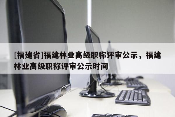 [福建省]福建林業(yè)高級職稱評審公示，福建林業(yè)高級職稱評審公示時間