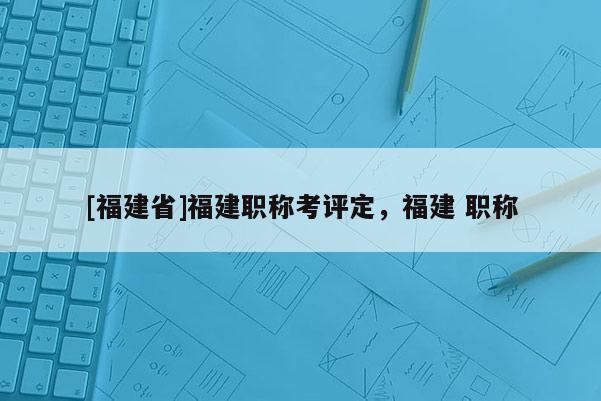 [福建省]福建職稱考評定，福建 職稱