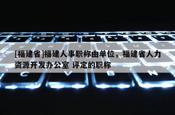 [福建省]福建人事職稱由單位，福建省人力資源開發(fā)辦公室 評定的職稱