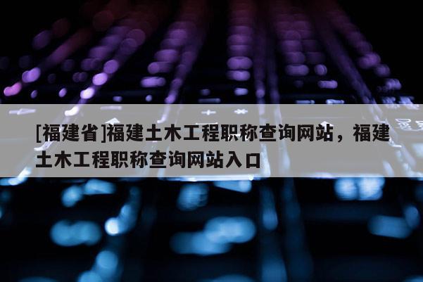 [福建省]福建土木工程職稱查詢網站，福建土木工程職稱查詢網站入口