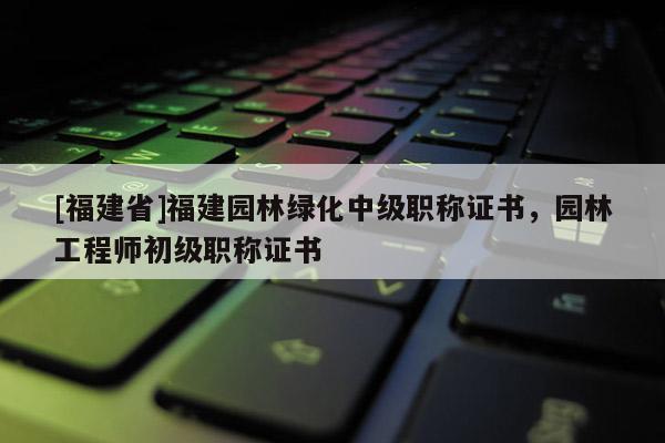 [福建省]福建園林綠化中級職稱證書，園林工程師初級職稱證書