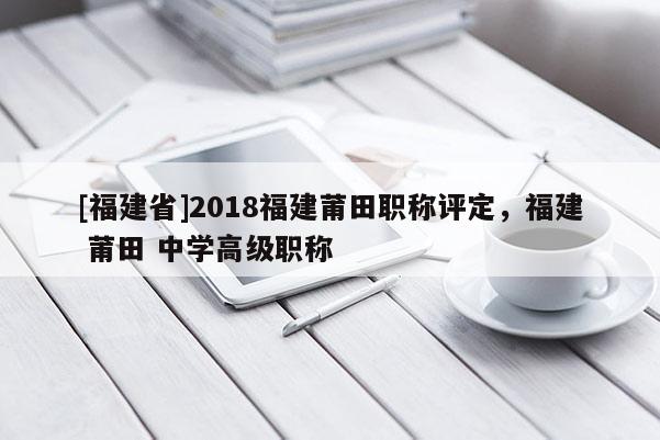 [福建省]2018福建莆田職稱評(píng)定，福建 莆田 中學(xué)高級(jí)職稱