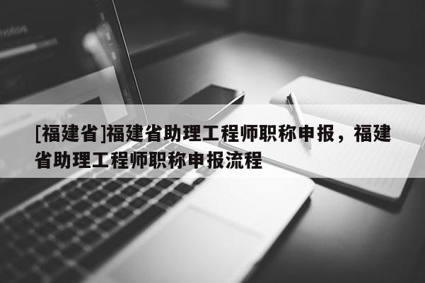 [福建省]福建省助理工程師職稱申報，福建省助理工程師職稱申報流程