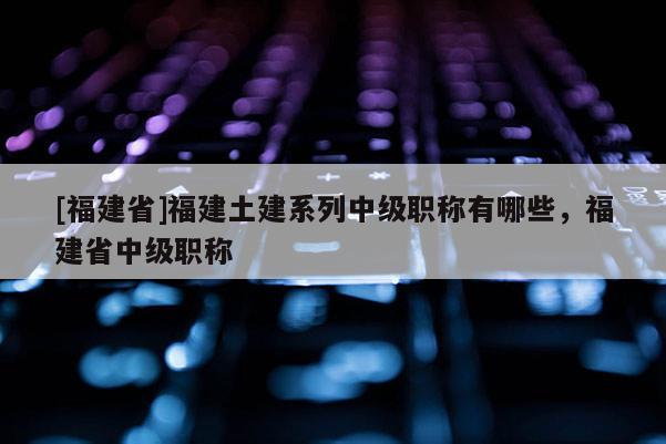 [福建省]福建土建系列中級職稱有哪些，福建省中級職稱