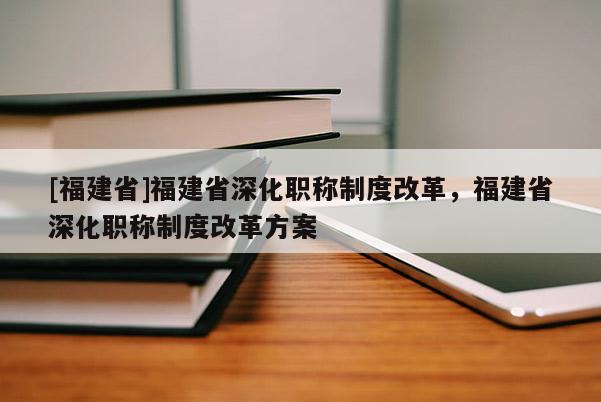 [福建省]福建省深化職稱制度改革，福建省深化職稱制度改革方案