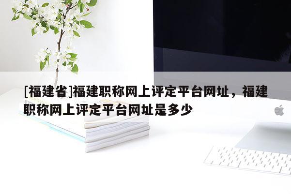 [福建省]福建職稱網(wǎng)上評定平臺網(wǎng)址，福建職稱網(wǎng)上評定平臺網(wǎng)址是多少