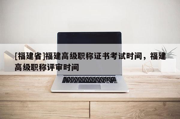 [福建省]福建高級職稱證書考試時間，福建高級職稱評審時間