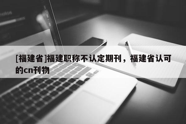 [福建省]福建職稱不認定期刊，福建省認可的cn刊物