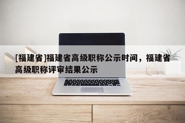 [福建省]福建省高級職稱公示時間，福建省高級職稱評審結(jié)果公示