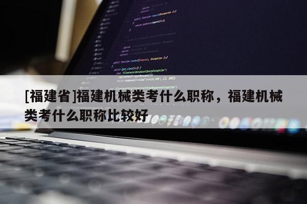 [福建省]福建機械類考什么職稱，福建機械類考什么職稱比較好