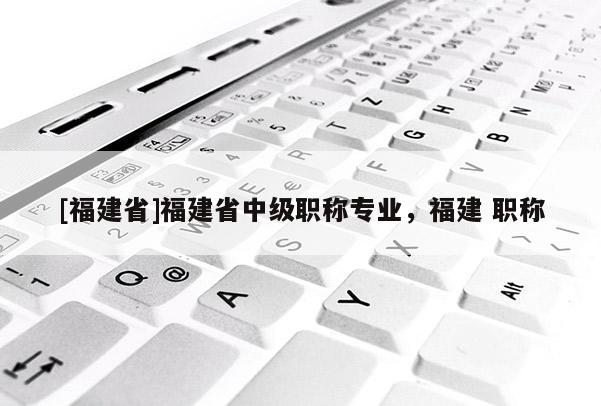 [福建省]福建省中級職稱專業(yè)，福建 職稱