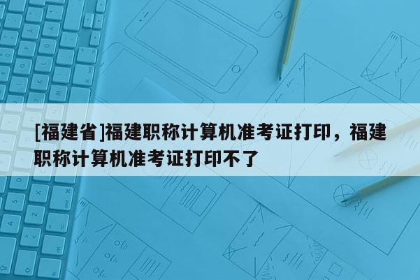 [福建省]福建職稱計算機準考證打印，福建職稱計算機準考證打印不了