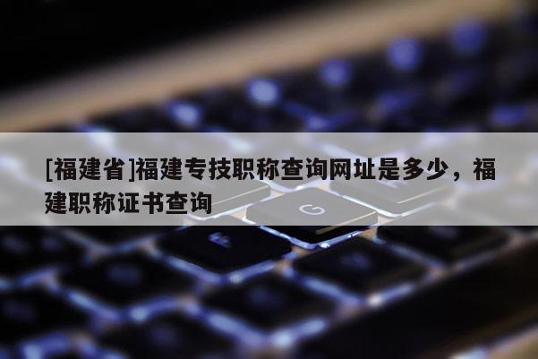 [福建省]福建專技職稱查詢網(wǎng)址是多少，福建職稱證書查詢