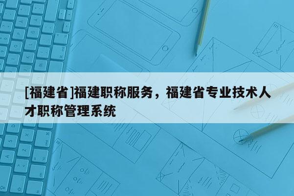 [福建省]福建職稱服務(wù)，福建省專業(yè)技術(shù)人才職稱管理系統(tǒng)