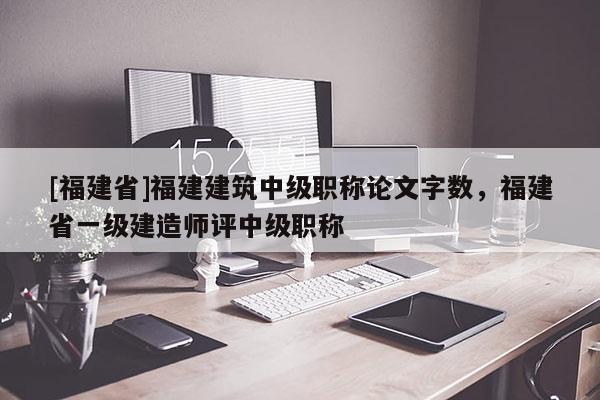 [福建省]福建建筑中級職稱論文字數(shù)，福建省一級建造師評中級職稱