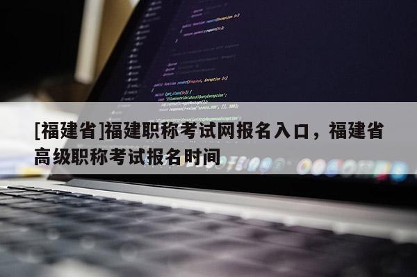 [福建省]福建職稱考試網報名入口，福建省高級職稱考試報名時間