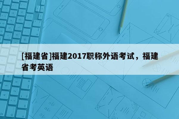 [福建省]福建2017職稱外語(yǔ)考試，福建省考英語(yǔ)