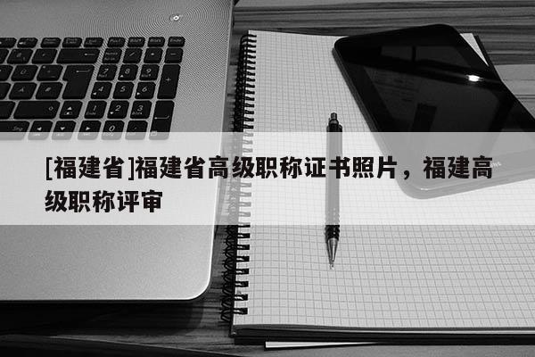 [福建省]福建省高級職稱證書照片，福建高級職稱評審