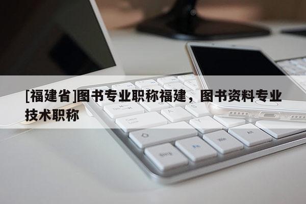 [福建省]圖書專業(yè)職稱福建，圖書資料專業(yè)技術(shù)職稱