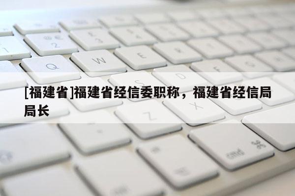 [福建省]福建省經信委職稱，福建省經信局局長