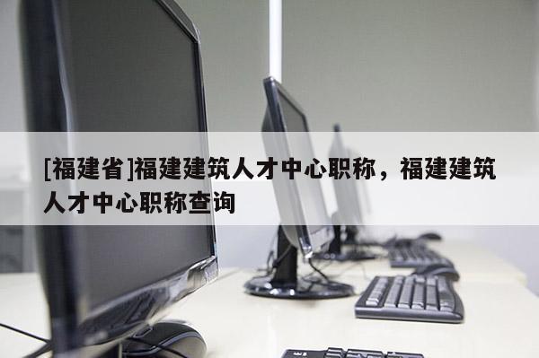 [福建省]福建建筑人才中心職稱，福建建筑人才中心職稱查詢