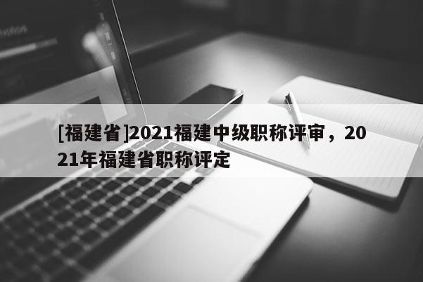 [福建省]2021福建中級職稱評審，2021年福建省職稱評定