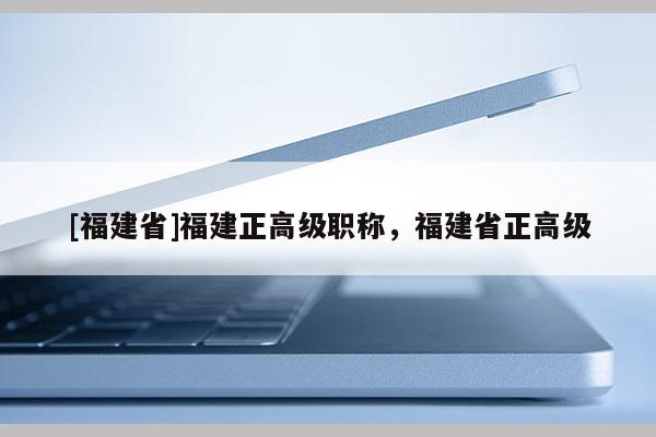 [福建省]福建正高級(jí)職稱(chēng)，福建省正高級(jí)