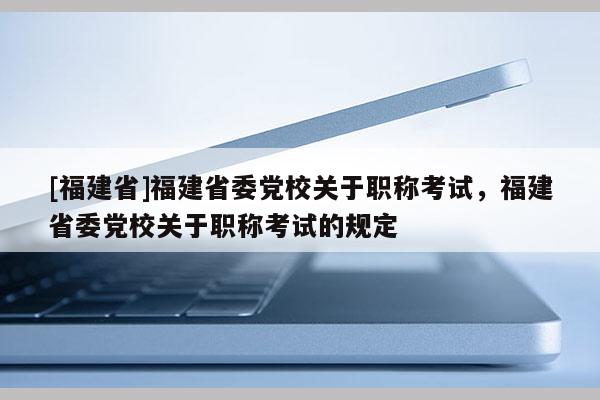 [福建省]福建省委黨校關(guān)于職稱考試，福建省委黨校關(guān)于職稱考試的規(guī)定