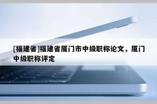 [福建省]福建省廈門市中級職稱論文，廈門中級職稱評定