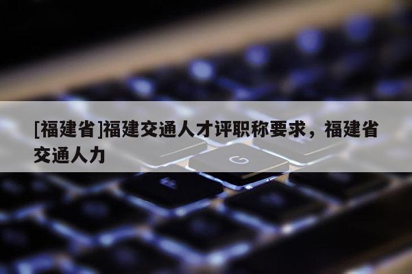 [福建省]福建交通人才評(píng)職稱要求，福建省交通人力