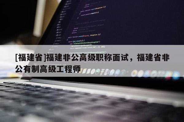 [福建省]福建非公高級(jí)職稱面試，福建省非公有制高級(jí)工程師