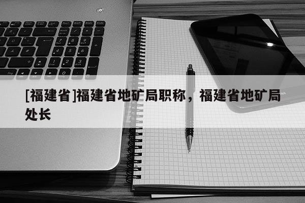 [福建省]福建省地礦局職稱，福建省地礦局處長